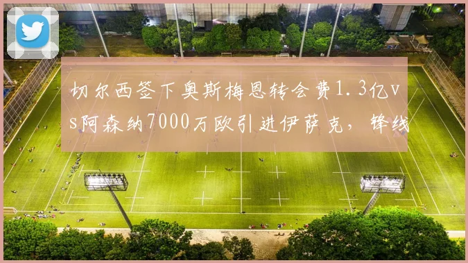 切尔西签下奥斯梅恩转会费1.3亿vs阿森纳7000万欧引进伊萨克,锋线投资力度悬殊