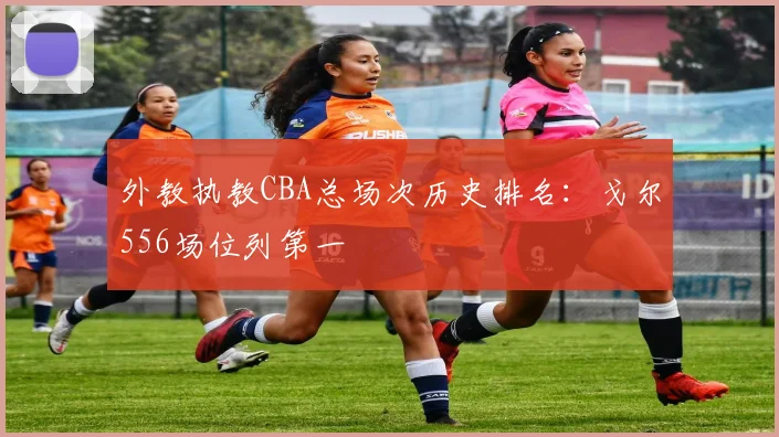 外教执教CBA总场次历史排名：戈尔556场位列第一