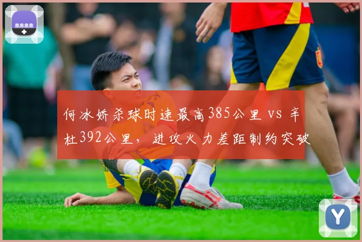 何冰娇杀球时速最高385公里 vs 辛杜392公里,进攻火力差距制约突破