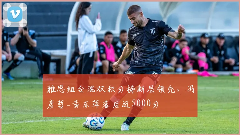 雅思组合混双积分榜断层领先,冯彦哲_黄东萍落后近5000分