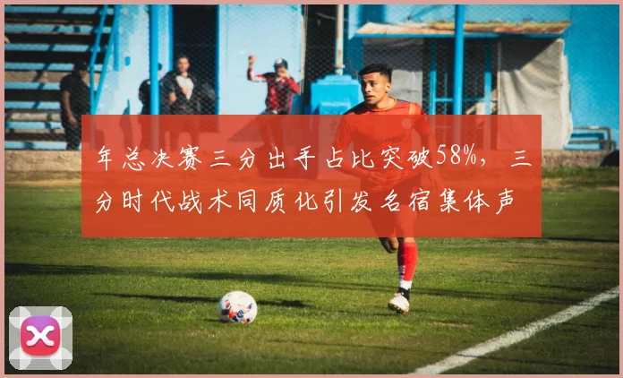 年总决赛三分出手占比突破58%，三分时代战术同质化引发名宿集体声讨__br_