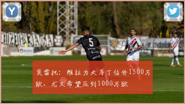 莫雷托:维拉为大马丁估价1500万欧,尤文希望压到1000万欧